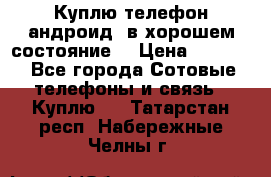 Куплю телефон андроид, в хорошем состояние  › Цена ­ 1 000 - Все города Сотовые телефоны и связь » Куплю   . Татарстан респ.,Набережные Челны г.
